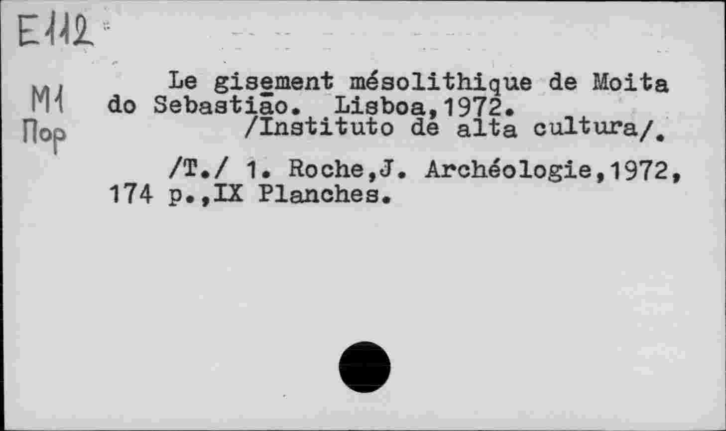 ﻿
мі
Пор
Le gisement mésolithique de Moita do Sebastiâo. Lisboa,1972.
/Institute de aita cultura/.
/Т./ 1. Roche,J. Archéologie,1972, 174 p.,IX Planches.